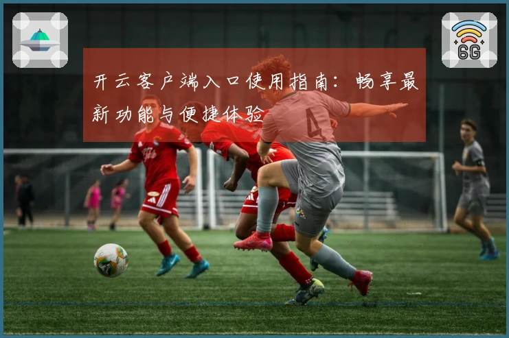 开云客户端入口使用指南：畅享最新功能与便捷体验
